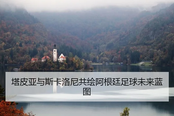 塔皮亚与斯卡洛尼共绘阿根廷足球未来蓝图（leyu）