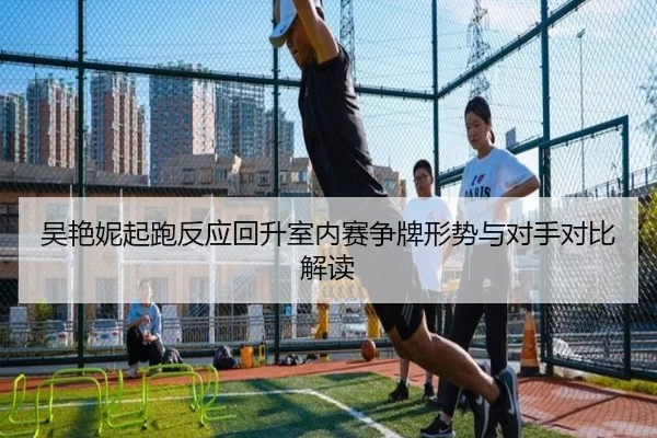 吴艳妮起跑反应回升室内赛争牌形势与对手对比解读 - leyu