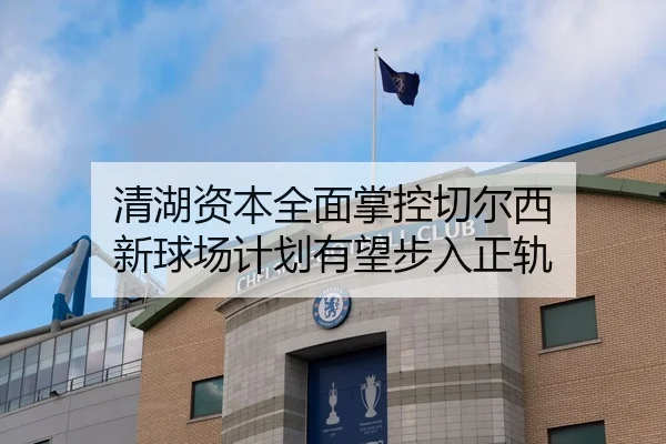 清湖资本全面掌控切尔西 新球场计划有望步入正轨（leyu）